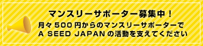 【マンスリーサポーター募集中！ 】月々500円からのマンスリーサポーターでA SEED JAPANの活動を支えてください